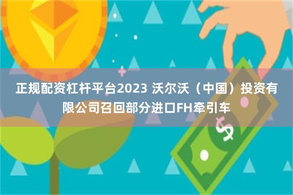 正规配资杠杆平台2023 沃尔沃（中国）投资有限公司召回部分进口FH牵引车