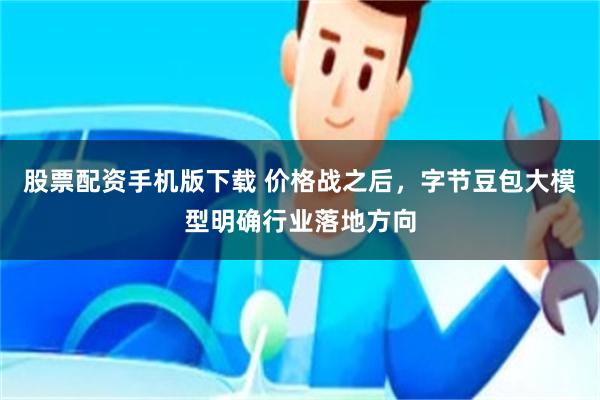股票配资手机版下载 价格战之后，字节豆包大模型明确行业落地方向