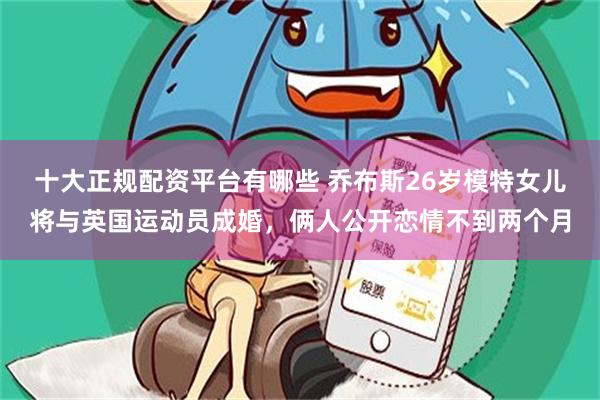 十大正规配资平台有哪些 乔布斯26岁模特女儿将与英国运动员成婚，俩人公开恋情不到两个月