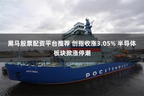 黑马股票配资平台推荐 创指收涨3.05% 半导体板块掀涨停潮