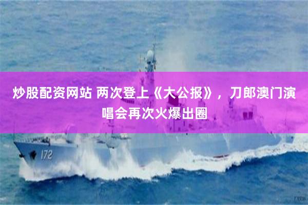 炒股配资网站 两次登上《大公报》，刀郎澳门演唱会再次火爆出圈