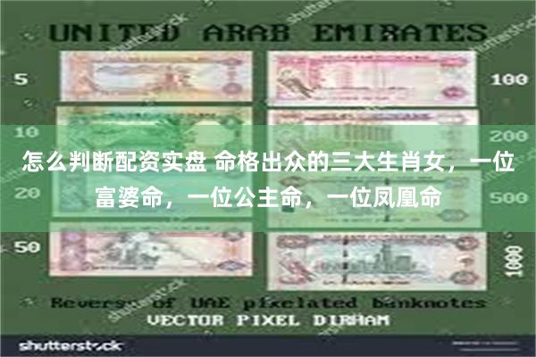 怎么判断配资实盘 命格出众的三大生肖女，一位富婆命，一位公主命，一位凤凰命