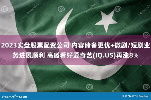2023实盘股票配资公司 内容储备更优+微剧/短剧业务进展顺利 高盛看好爱奇艺(IQ.US)再涨8%