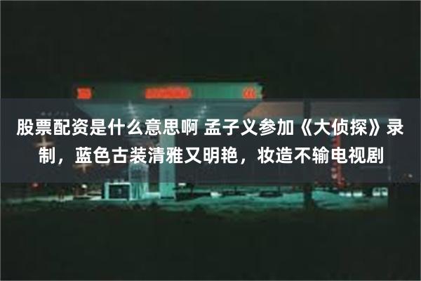 股票配资是什么意思啊 孟子义参加《大侦探》录制，蓝色古装清雅又明艳，妆造不输电视剧