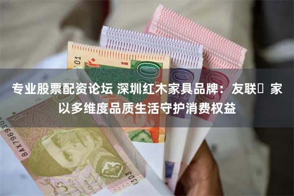 专业股票配资论坛 深圳红木家具品牌：友联・家以多维度品质生活守护消费权益