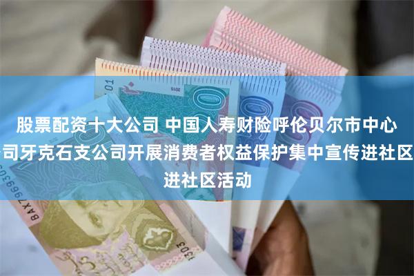 股票配资十大公司 中国人寿财险呼伦贝尔市中心支公司牙克石支公司开展消费者权益保护集中宣传进社区活动