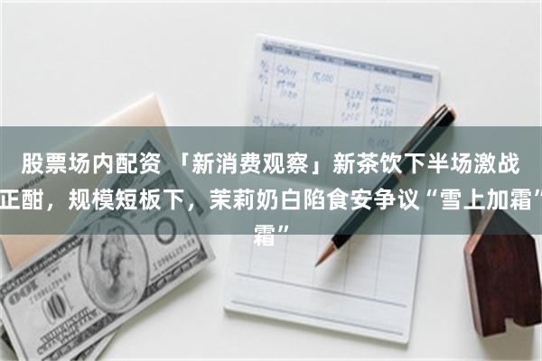 股票场内配资 「新消费观察」新茶饮下半场激战正酣，规模短板下，茉莉奶白陷食安争议“雪上加霜”
