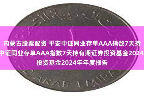内蒙古股票配资 平安中证同业存单AAA指数7天持有期: 平安中证同业存单AAA指数7天持有期证券投资基金2024年年度报告