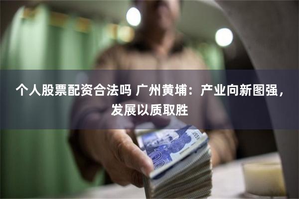 个人股票配资合法吗 广州黄埔：产业向新图强，发展以质取胜