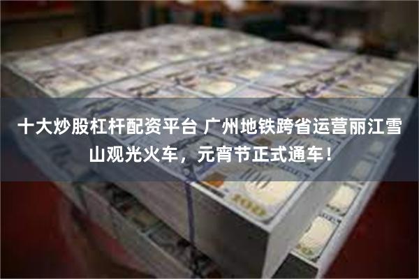 十大炒股杠杆配资平台 广州地铁跨省运营丽江雪山观光火车，元宵节正式通车！