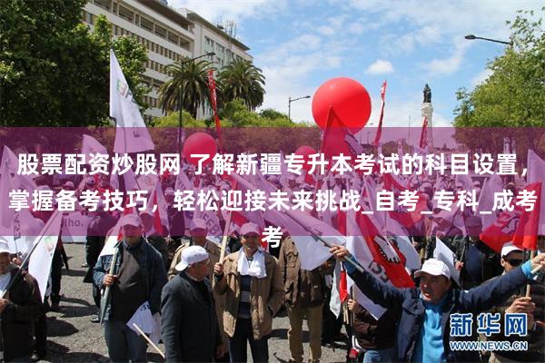 股票配资炒股网 了解新疆专升本考试的科目设置，掌握备考技巧，轻松迎接未来挑战_自考_专科_成考