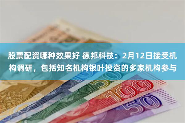 股票配资哪种效果好 德邦科技：2月12日接受机构调研，包括知名机构银叶投资的多家机构参与