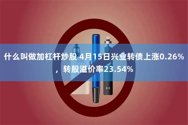 什么叫做加杠杆炒股 4月15日兴业转债上涨0.26%，转股溢价率23.54%