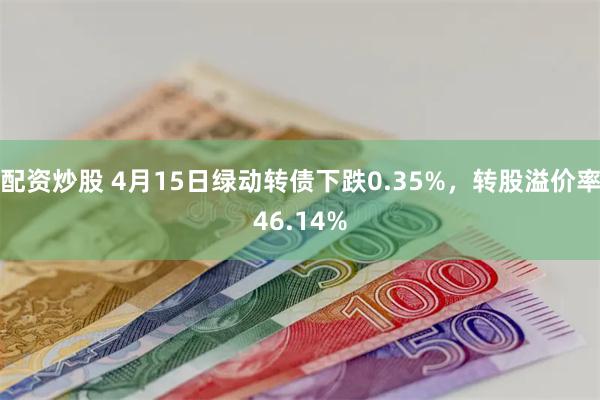 配资炒股 4月15日绿动转债下跌0.35%，转股溢价率46.14%