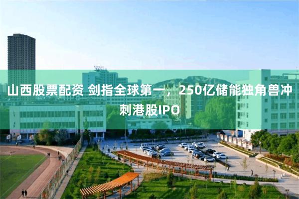 山西股票配资 剑指全球第一，250亿储能独角兽冲刺港股IPO