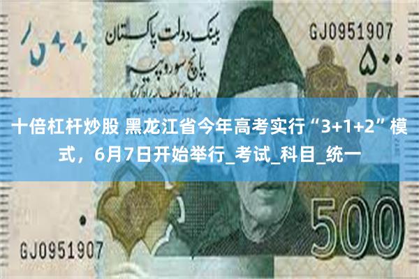 十倍杠杆炒股 黑龙江省今年高考实行“3+1+2”模式，6月7日开始举行_考试_科目_统一