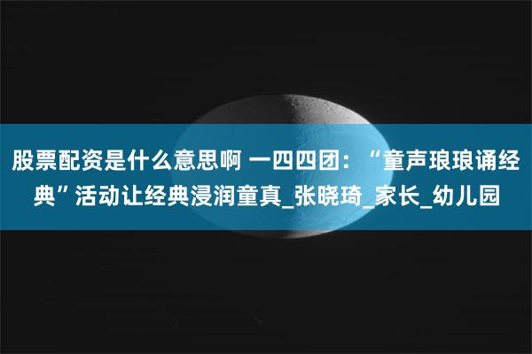 股票配资是什么意思啊 一四四团：“童声琅琅诵经典”活动让经典浸润童真_张晓琦_家长_幼儿园