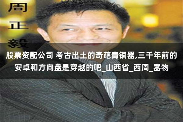 股票资配公司 考古出土的奇葩青铜器,三千年前的安卓和方向盘是穿越的吧_山西省_西周_器物