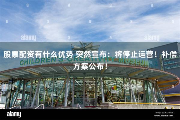 股票配资有什么优势 突然宣布：将停止运营！补偿方案公布！