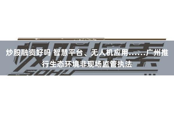 炒股融资好吗 智慧平台、无人机应用……广州推行生态环境非现场监管执法