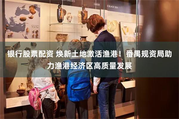 银行股票配资 焕新土地激活渔港！番禺规资局助力渔港经济区高质量发展