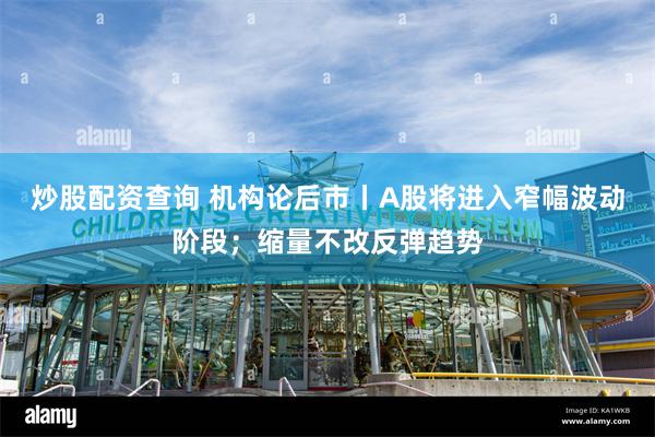 炒股配资查询 机构论后市丨A股将进入窄幅波动阶段；缩量不改反弹趋势