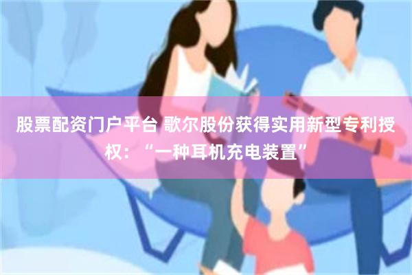 股票配资门户平台 歌尔股份获得实用新型专利授权：“一种耳机充电装置”