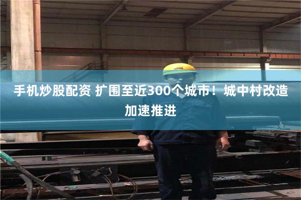 手机炒股配资 扩围至近300个城市！城中村改造加速推进