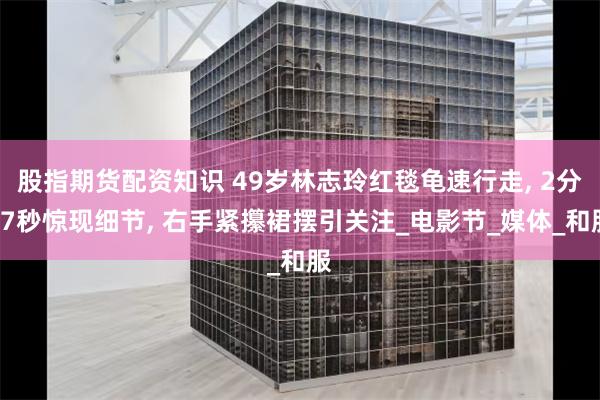 股指期货配资知识 49岁林志玲红毯龟速行走, 2分17秒惊现细节, 右手紧攥裙摆引关注_电影节_媒体_和服