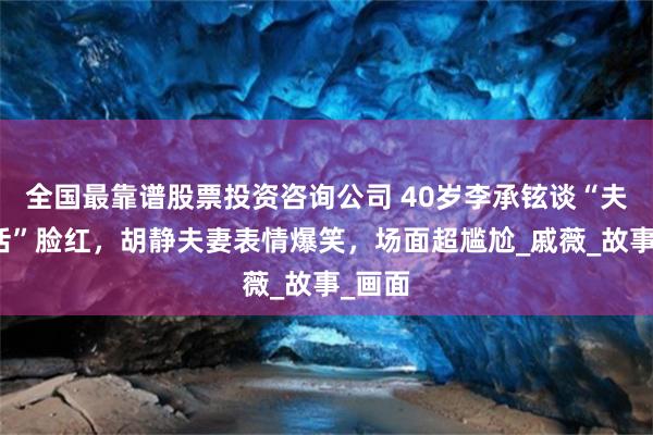 全国最靠谱股票投资咨询公司 40岁李承铉谈“夫妻生活”脸红，胡静夫妻表情爆笑，场面超尴尬_戚薇_故事_画面
