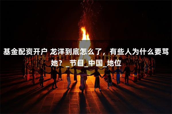 基金配资开户 龙洋到底怎么了，有些人为什么要骂她？_节目_中国_地位