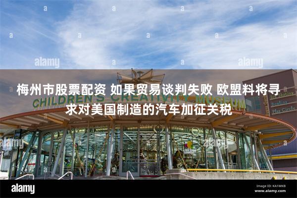 梅州市股票配资 如果贸易谈判失败 欧盟料将寻求对美国制造的汽车加征关税