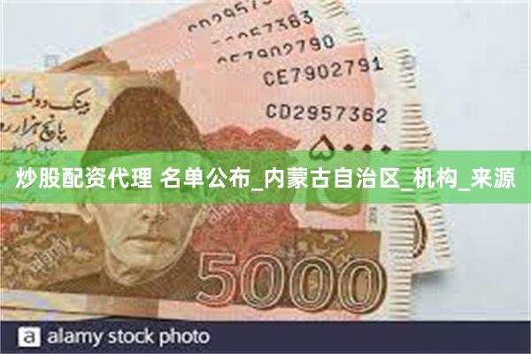 炒股配资代理 名单公布_内蒙古自治区_机构_来源