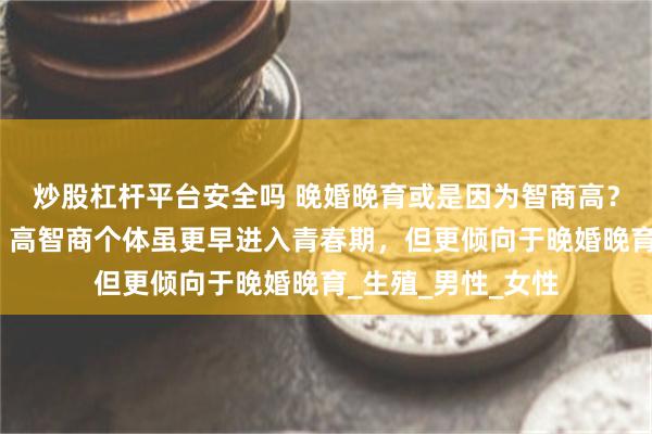 炒股杠杆平台安全吗 晚婚晚育或是因为智商高？！最新研究表明：高智商个体虽更早进入青春期，但更倾向于晚婚晚育_生殖_男性_女性