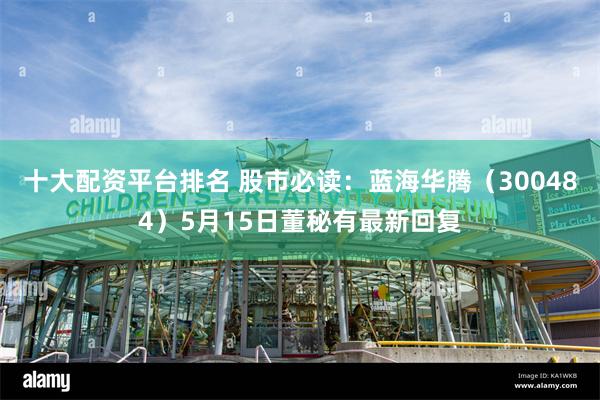 十大配资平台排名 股市必读：蓝海华腾（300484）5月15日董秘有最新回复