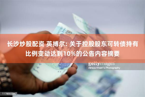 长沙炒股配资 英搏尔: 关于控股股东可转债持有比例变动达到10%的公告内容摘要