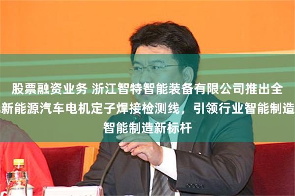 股票融资业务 浙江智特智能装备有限公司推出全自动化新能源汽车电机定子焊接检测线，引领行业智能制造新标杆
