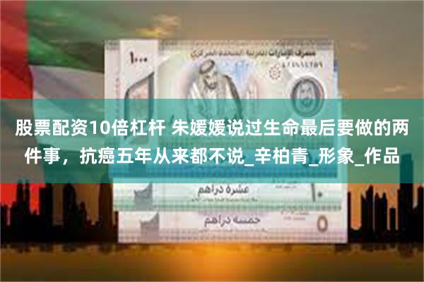 股票配资10倍杠杆 朱媛媛说过生命最后要做的两件事，抗癌五年从来都不说_辛柏青_形象_作品