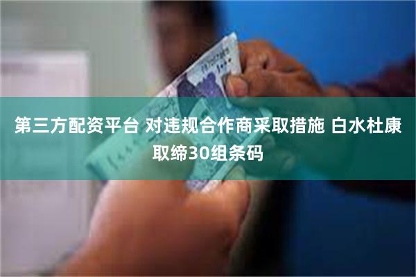 第三方配资平台 对违规合作商采取措施 白水杜康取缔30组条码