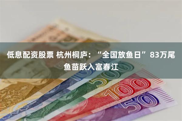 低息配资股票 杭州桐庐：“全国放鱼日” 83万尾鱼苗跃入富春江