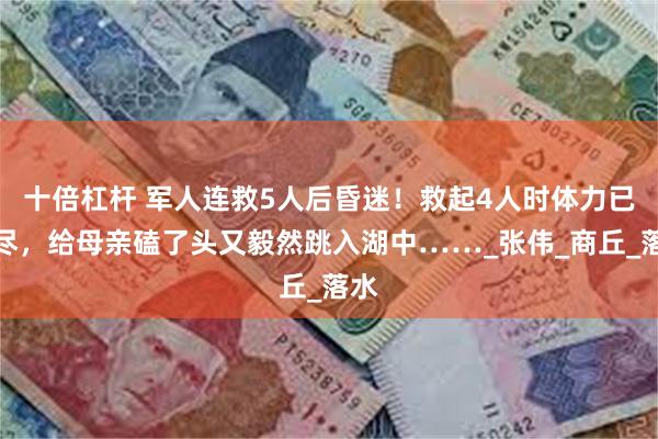 十倍杠杆 军人连救5人后昏迷！救起4人时体力已耗尽，给母亲磕了头又毅然跳入湖中……_张伟_商丘_落水