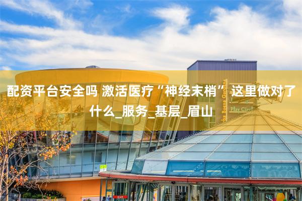 配资平台安全吗 激活医疗“神经末梢” 这里做对了什么_服务_基层_眉山
