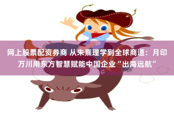 网上股票配资券商 从朱熹理学到全球商道：月印万川用东方智慧赋能中国企业“出海远航”