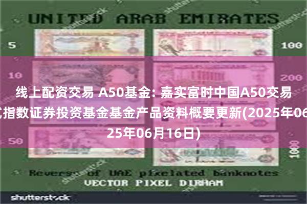线上配资交易 A50基金: 嘉实富时中国A50交易型开放式指数证券投资基金基金产品资料概要更新(2025年06月16日)