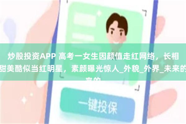 炒股投资APP 高考一女生因颜值走红网络，长相甜美酷似当红明星，素颜曝光惊人_外貌_外界_未来的