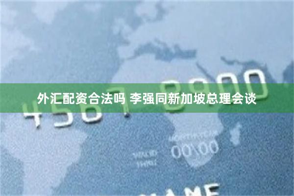 外汇配资合法吗 李强同新加坡总理会谈