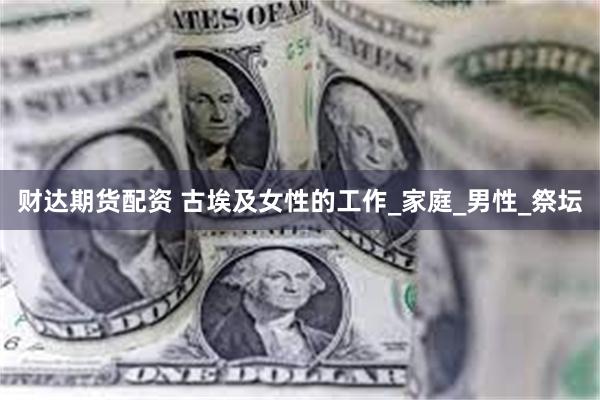 财达期货配资 古埃及女性的工作_家庭_男性_祭坛