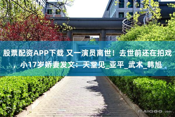 股票配资APP下载 又一演员离世！去世前还在拍戏，小17岁娇妻发文：天堂见_亚平_武术_韩旭