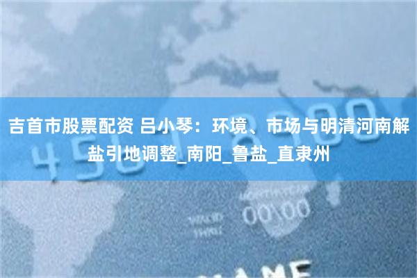 吉首市股票配资 吕小琴：环境、市场与明清河南解盐引地调整_南阳_鲁盐_直隶州