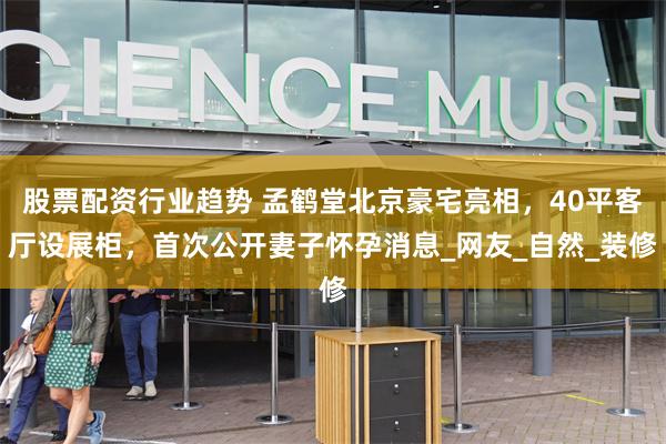 股票配资行业趋势 孟鹤堂北京豪宅亮相，40平客厅设展柜，首次公开妻子怀孕消息_网友_自然_装修